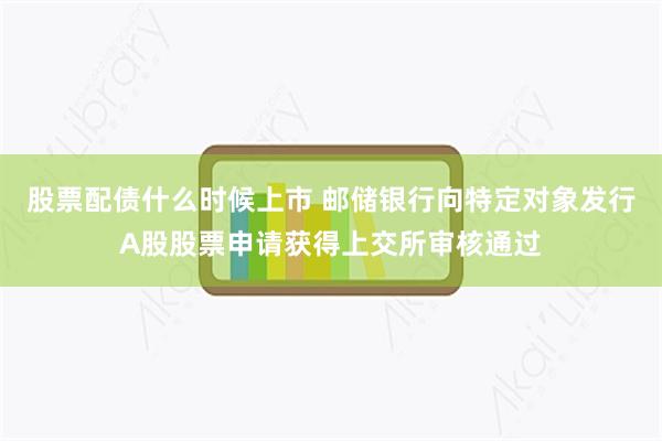 股票配债什么时候上市 邮储银行向特定对象发行A股股票申请获得上交所审核通过