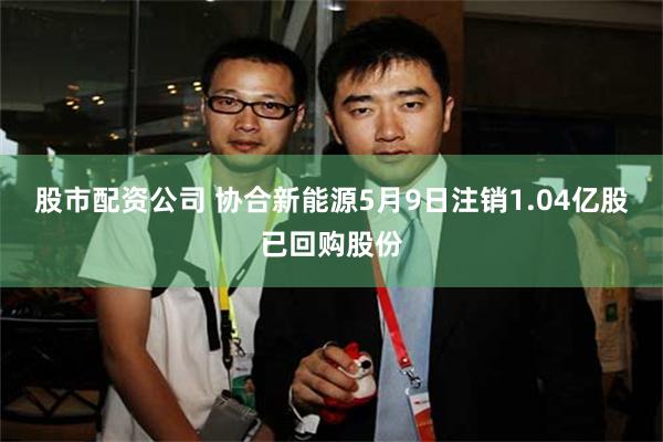 股市配资公司 协合新能源5月9日注销1.04亿股已回购股份