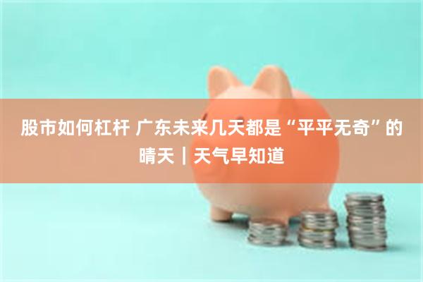 股市如何杠杆 广东未来几天都是“平平无奇”的晴天｜天气早知道