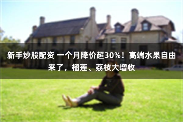 新手炒股配资 一个月降价超30%！高端水果自由来了，榴莲、荔枝大增收