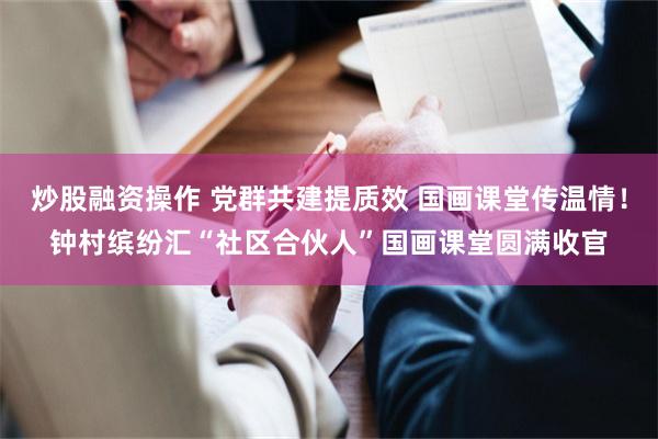 炒股融资操作 党群共建提质效 国画课堂传温情！钟村缤纷汇“社区合伙人”国画课堂圆满收官