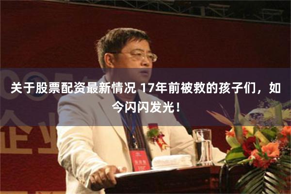 关于股票配资最新情况 17年前被救的孩子们，如今闪闪发光！