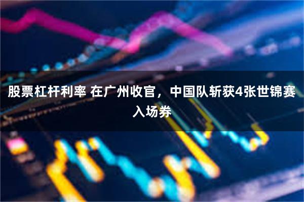 股票杠杆利率 在广州收官，中国队斩获4张世锦赛入场券