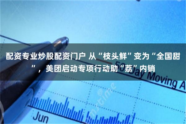 配资专业炒股配资门户 从“枝头鲜”变为“全国甜”，美团启动专项行动助“荔”内销