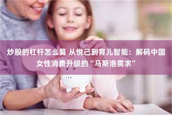 炒股的杠杆怎么算 从悦己到育儿智能：解码中国女性消费升级的“马斯洛需求”