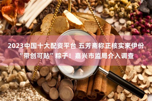 2023中国十大配资平台 五芳斋称正核实来伊份“带创可贴”粽子！嘉兴市监局介入调查