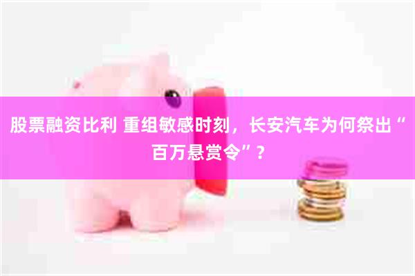 股票融资比利 重组敏感时刻，长安汽车为何祭出“百万悬赏令”？