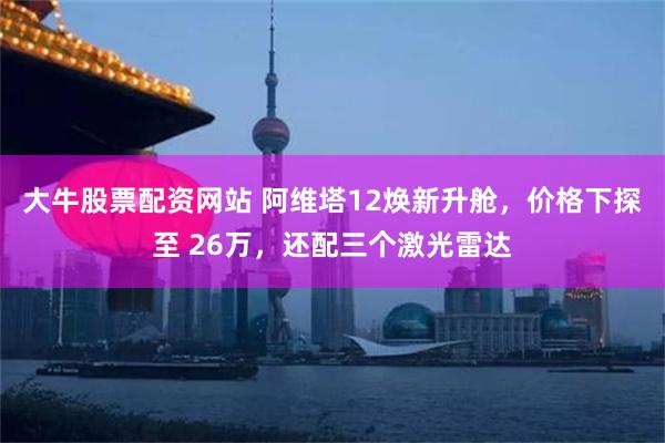 大牛股票配资网站 阿维塔12焕新升舱,价格下探至 26万,还配三个激光雷达