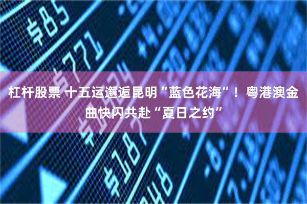 杠杆股票 十五运邂逅昆明“蓝色花海”！粤港澳金曲快闪共赴“夏日之约”
