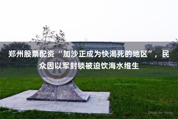郑州股票配资 “加沙正成为快渴死的地区”，民众因以军封锁被迫饮海水维生