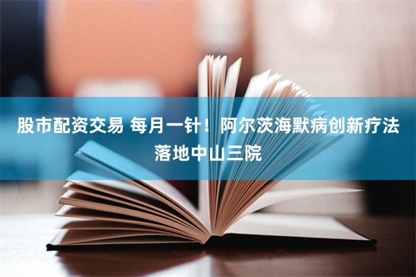 股市配资交易 每月一针！阿尔茨海默病创新疗法落地中山三院