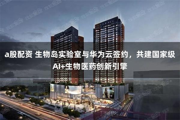 a股配资 生物岛实验室与华为云签约，共建国家级AI+生物医药创新引擎