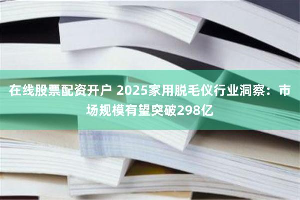 在线股票配资开户 2025家用脱毛仪行业洞察：市场规模有望突破298亿