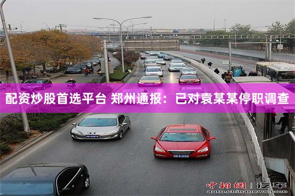 配资炒股首选平台 郑州通报：已对袁某某停职调查