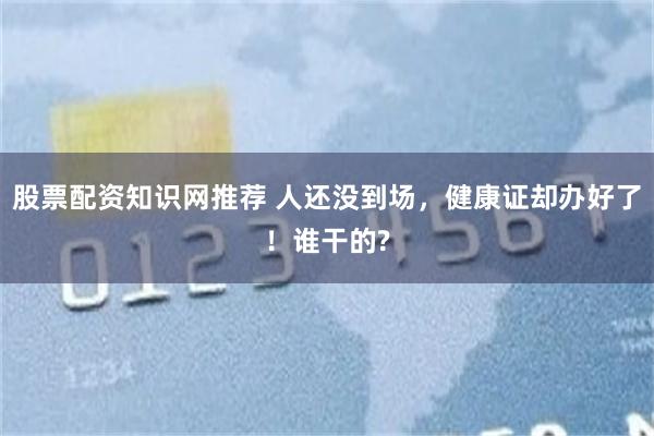 股票配资知识网推荐 人还没到场，健康证却办好了！谁干的?
