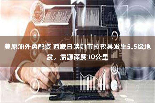 美原油外盘配资 西藏日喀则市拉孜县发生5.5级地震，震源深度10公里