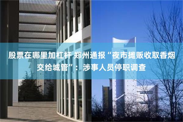 股票在哪里加杠杆 郑州通报“夜市摊贩收取香烟交给城管”：涉事人员停职调查