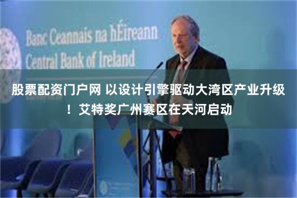 股票配资门户网 以设计引擎驱动大湾区产业升级！艾特奖广州赛区在天河启动