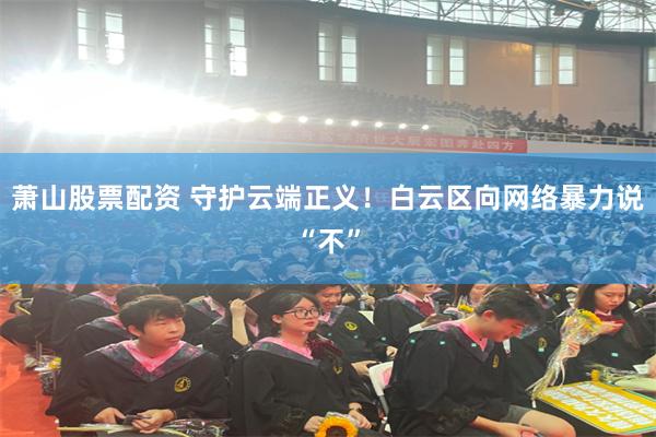 萧山股票配资 守护云端正义！白云区向网络暴力说“不”