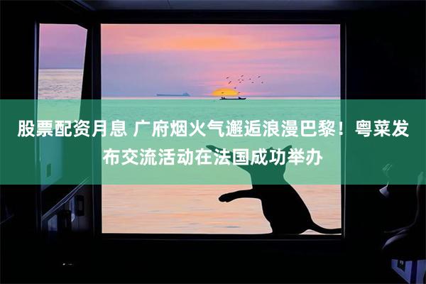 股票配资月息 广府烟火气邂逅浪漫巴黎！粤菜发布交流活动在法国成功举办