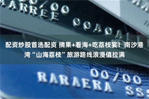 配资炒股首选配资 摘果+看海+吃荔枝宴！南沙港湾“山海荔枝”旅游路线浪漫值拉满