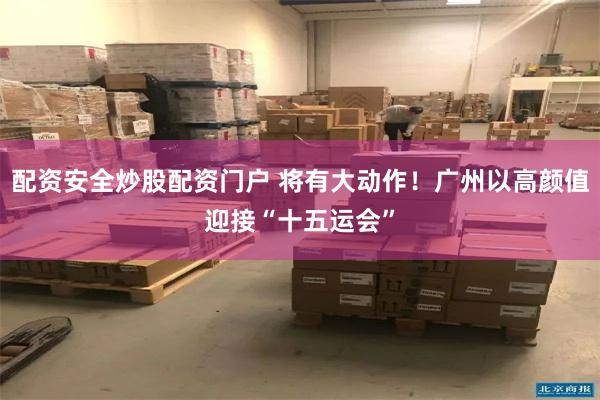 配资安全炒股配资门户 将有大动作！广州以高颜值迎接“十五运会”