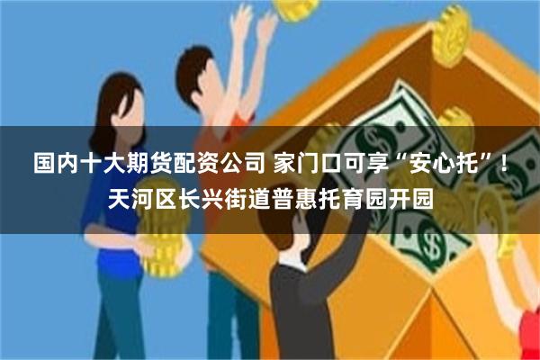 国内十大期货配资公司 家门口可享“安心托”！天河区长兴街道普惠托育园开园
