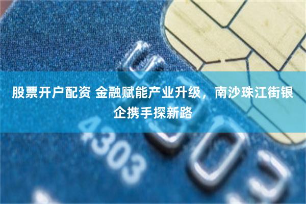 股票开户配资 金融赋能产业升级，南沙珠江街银企携手探新路