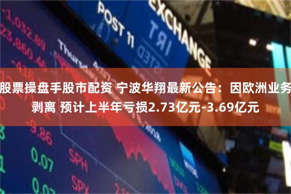 股票操盘手股市配资 宁波华翔最新公告:因欧洲业务剥离 预计上半年亏损2.73亿元-3.69亿元