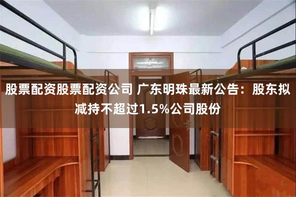 股票配资股票配资公司 广东明珠最新公告：股东拟减持不超过1.5%公司股份