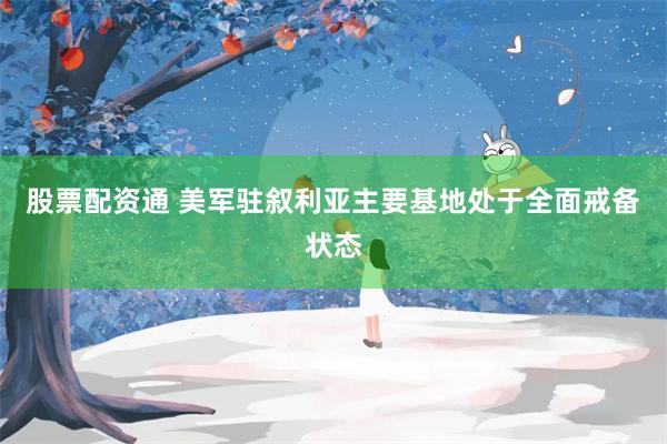 股票配资通 美军驻叙利亚主要基地处于全面戒备状态