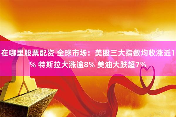 在哪里股票配资 全球市场：美股三大指数均收涨近1% 特斯拉大涨逾8% 美油大跌超7%