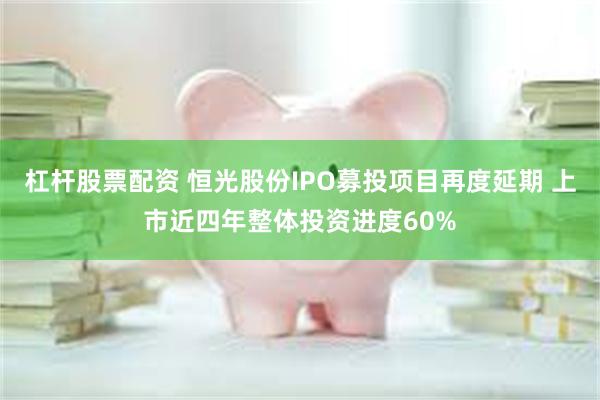 杠杆股票配资 恒光股份IPO募投项目再度延期 上市近四年整体投资进度60%