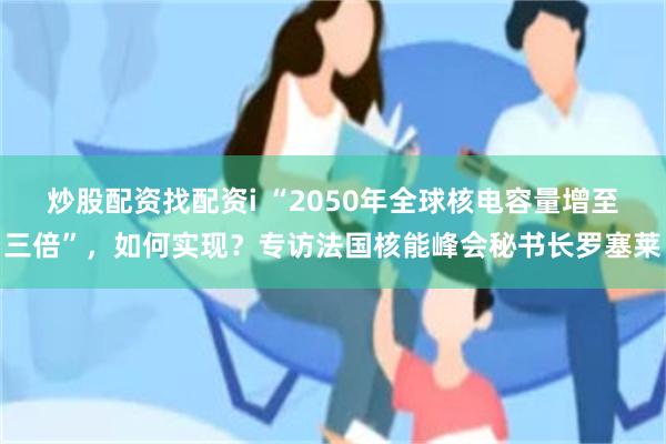 炒股配资找配资i “2050年全球核电容量增至三倍”,如何实现?专访法国核能峰会秘书长罗塞莱