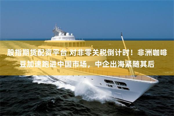 股指期货配资平台 对非零关税倒计时！非洲咖啡豆加速跑进中国市场，中企出海紧随其后