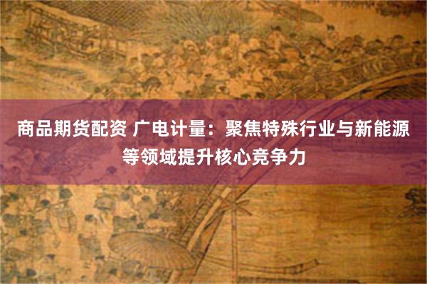商品期货配资 广电计量：聚焦特殊行业与新能源等领域提升核心竞争力