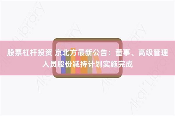 股票杠杆投资 京北方最新公告：董事、高级管理人员股份减持计划实施完成