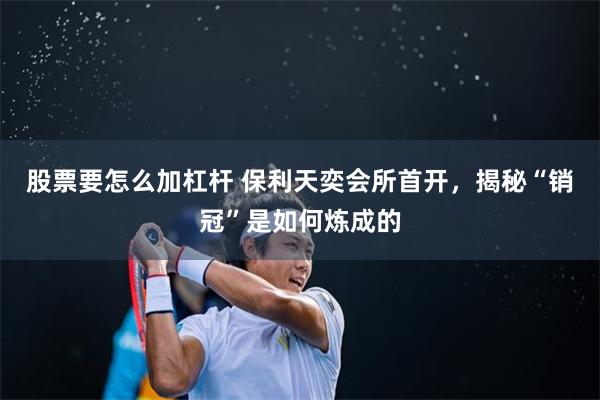 股票要怎么加杠杆 保利天奕会所首开，揭秘“销冠”是如何炼成的