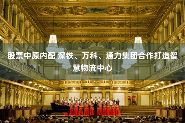 股票中原内配 深铁、万科、通力集团合作打造智慧物流中心