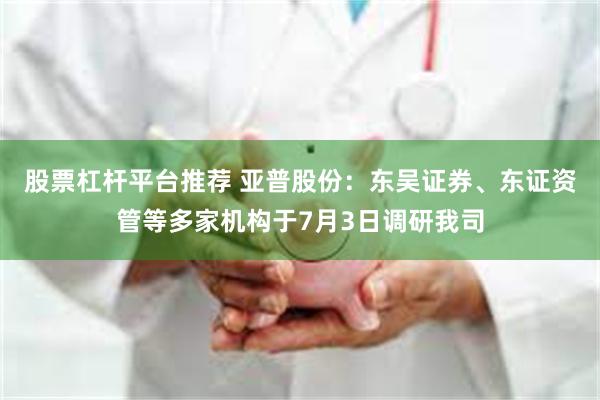 股票杠杆平台推荐 亚普股份:东吴证券、东证资管等多家机构于7月3日调研我司