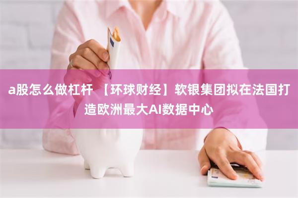 a股怎么做杠杆 【环球财经】软银集团拟在法国打造欧洲最大AI数据中心