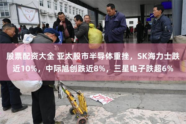 股票配资大全 亚太股市半导体重挫，SK海力士跌近10%，中际旭创跌近8%，三星电子跌超6%