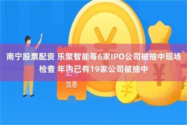 南宁股票配资 乐聚智能等6家IPO公司被抽中现场检查 年内已有19家公司被抽中