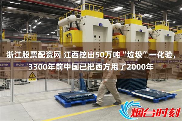 浙江股票配资网 江西挖出50万吨“垃圾”一化验，3300年前中国已把西方甩了2000年