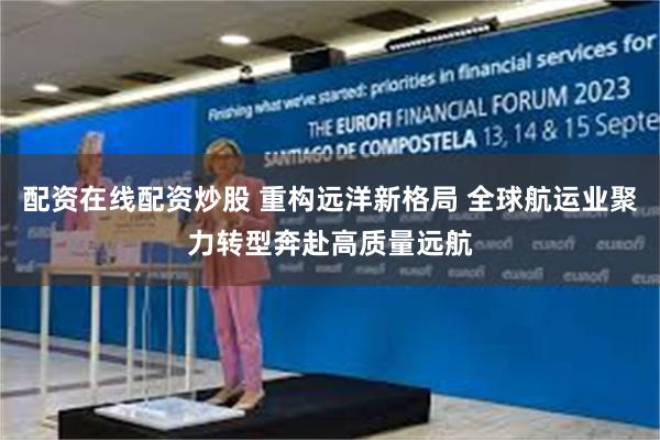配资在线配资炒股 重构远洋新格局 全球航运业聚力转型奔赴高质量远航