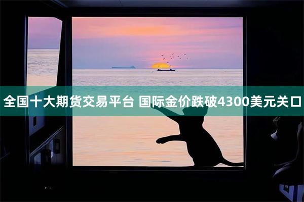 全国十大期货交易平台 国际金价跌破4300美元关口
