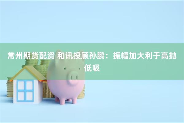 常州期货配资 和讯投顾孙鹏：振幅加大利于高抛低吸