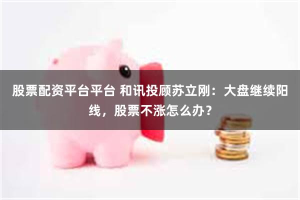 股票配资平台平台 和讯投顾苏立刚：大盘继续阳线，股票不涨怎么办？