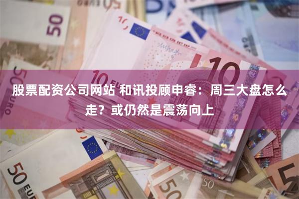 股票配资公司网站 和讯投顾申睿：周三大盘怎么走？或仍然是震荡向上