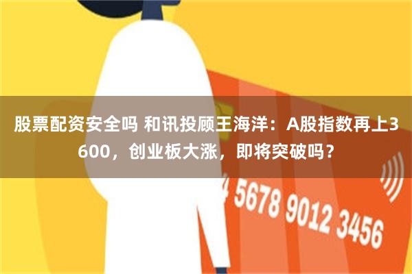 股票配资安全吗 和讯投顾王海洋：A股指数再上3600，创业板大涨，即将突破吗？